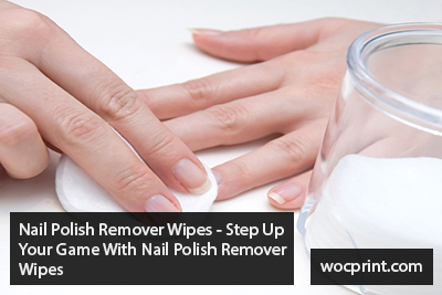 Nail Polish Remover Wipes – Step Up Your Game With Nail Polish Remover Wipes